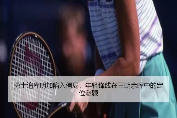 勇士追库明加陷入僵局，年轻锋线在王朝余晖中的定位谜题